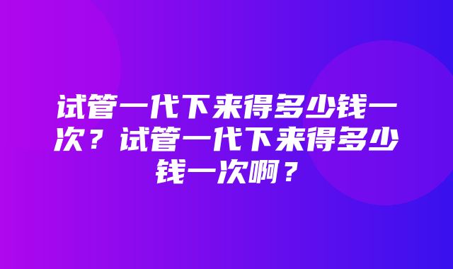 试管一代下来得多少钱一次？试管一代下来得多少钱一次啊？