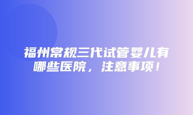 福州常规三代试管婴儿有哪些医院，注意事项！