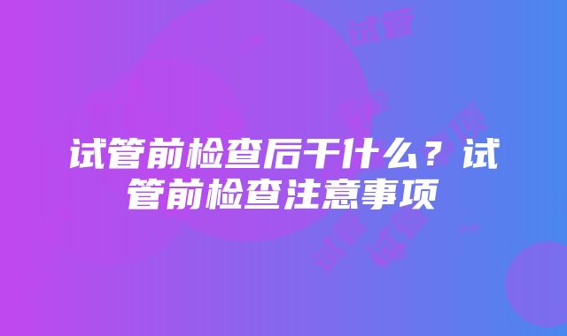 试管前检查后干什么？试管前检查注意事项