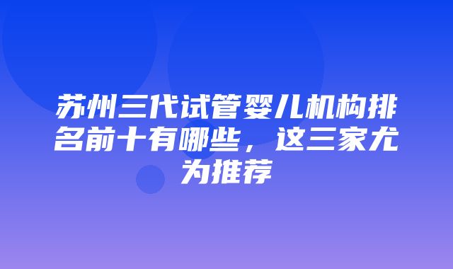 苏州三代试管婴儿机构排名前十有哪些，这三家尤为推荐