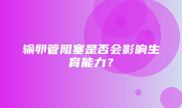 输卵管阻塞是否会影响生育能力？