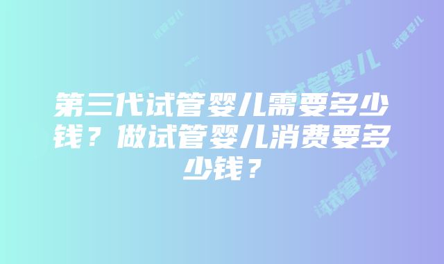 第三代试管婴儿需要多少钱？做试管婴儿消费要多少钱？