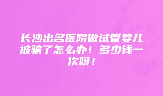 长沙出名医院做试管婴儿被骗了怎么办！多少钱一次呀！