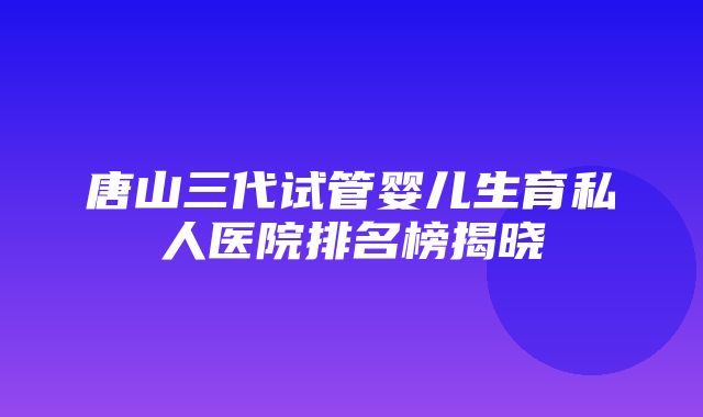 唐山三代试管婴儿生育私人医院排名榜揭晓