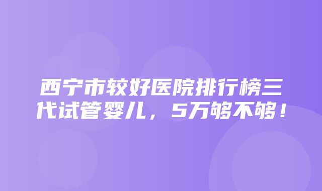 西宁市较好医院排行榜三代试管婴儿，5万够不够！