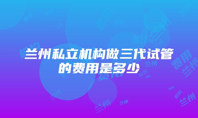 兰州私立机构做三代试管的费用是多少