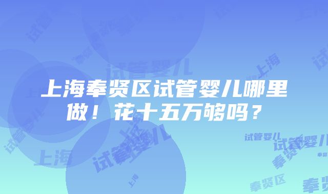 上海奉贤区试管婴儿哪里做！花十五万够吗？