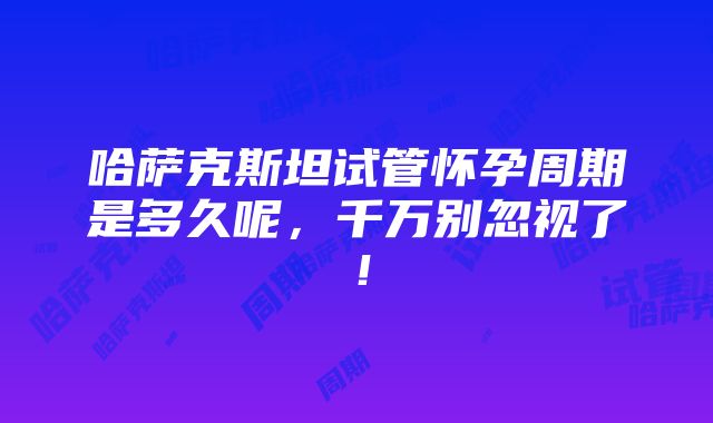 哈萨克斯坦试管怀孕周期是多久呢，千万别忽视了！