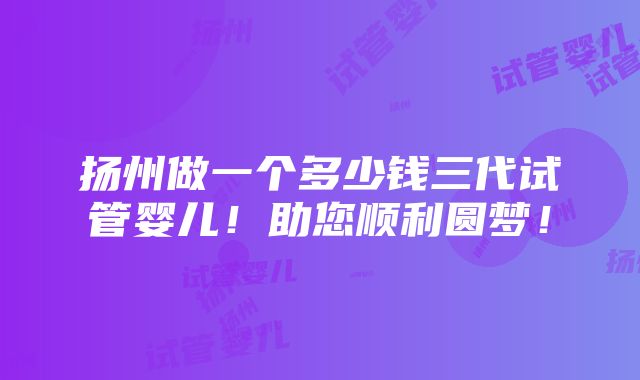 扬州做一个多少钱三代试管婴儿！助您顺利圆梦！