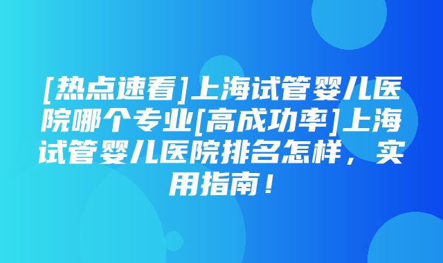 [热点速看]上海试管婴儿医院哪个专业[高成功率]上海试管婴儿医院排名怎样，实用指南！