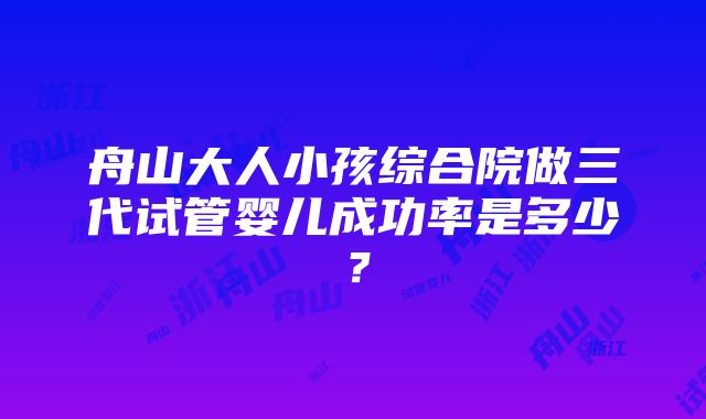 舟山大人小孩综合院做三代试管婴儿成功率是多少？