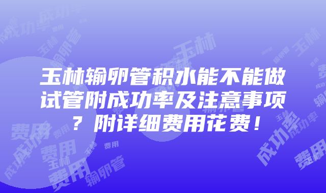 玉林输卵管积水能不能做试管附成功率及注意事项？附详细费用花费！