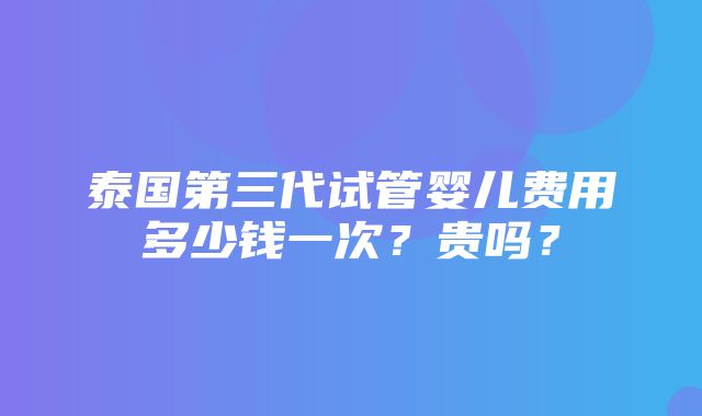 泰国第三代试管婴儿费用多少钱一次？贵吗？