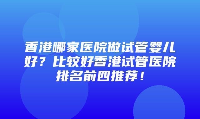 香港哪家医院做试管婴儿好？比较好香港试管医院排名前四推荐！