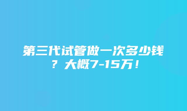 第三代试管做一次多少钱？大概7-15万！