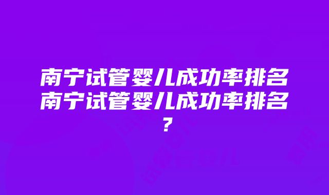 南宁试管婴儿成功率排名南宁试管婴儿成功率排名？