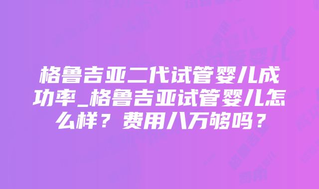 格鲁吉亚二代试管婴儿成功率_格鲁吉亚试管婴儿怎么样？费用八万够吗？