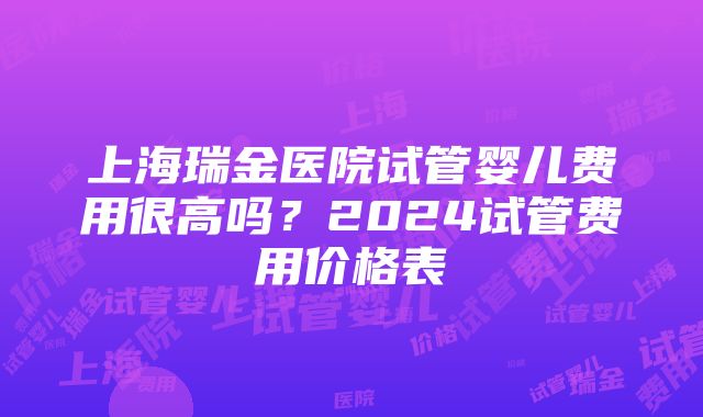 上海瑞金医院试管婴儿费用很高吗？2024试管费用价格表