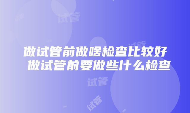 做试管前做啥检查比较好 做试管前要做些什么检查