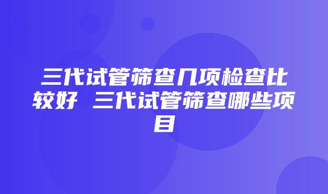 三代试管筛查几项检查比较好 三代试管筛查哪些项目