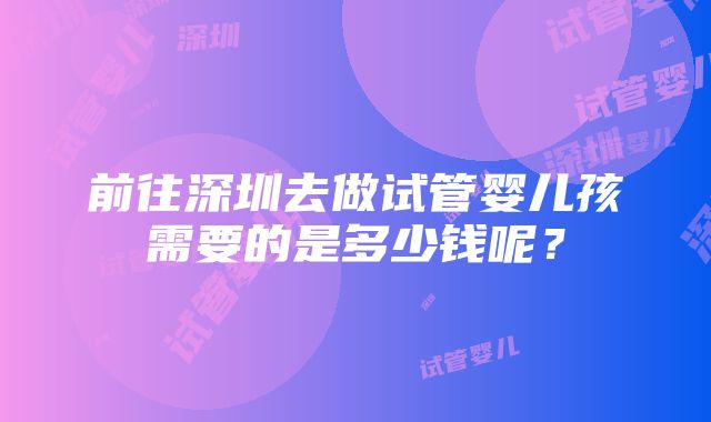 前往深圳去做试管婴儿孩需要的是多少钱呢？