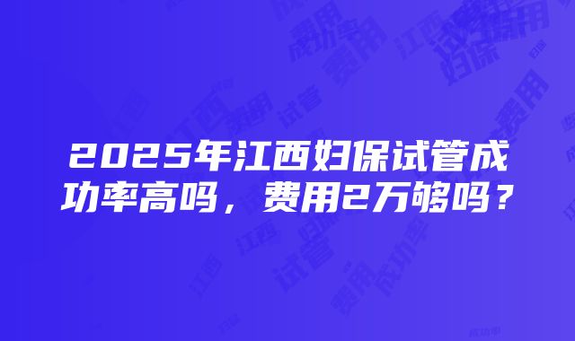 2025年江西妇保试管成功率高吗，费用2万够吗？