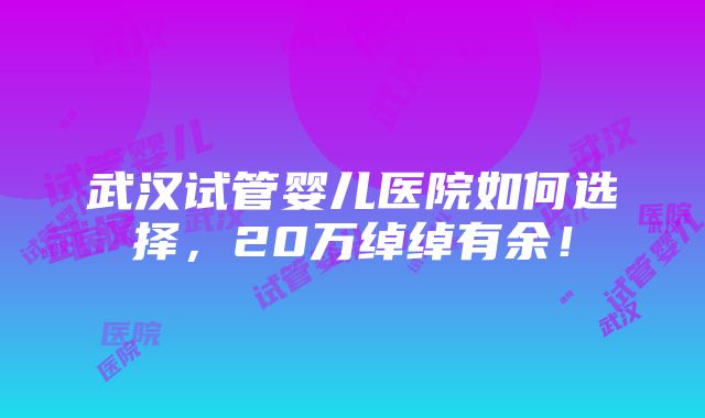 武汉试管婴儿医院如何选择，20万绰绰有余！