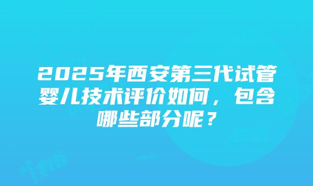 2025年西安第三代试管婴儿技术评价如何，包含哪些部分呢？