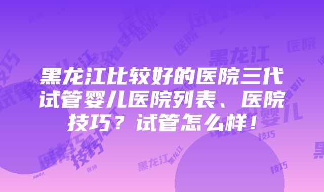 黑龙江比较好的医院三代试管婴儿医院列表、医院技巧？试管怎么样！