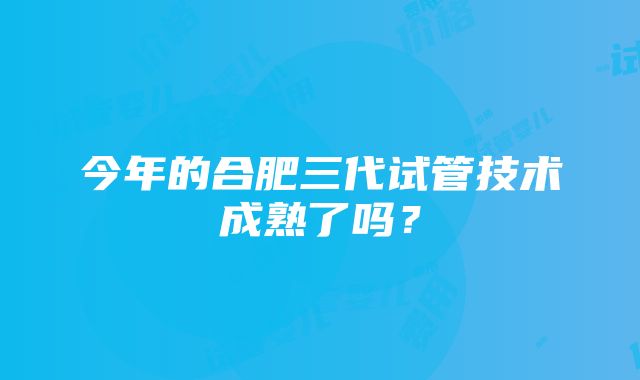 今年的合肥三代试管技术成熟了吗？