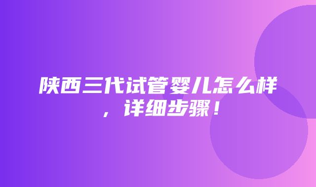 陕西三代试管婴儿怎么样，详细步骤！