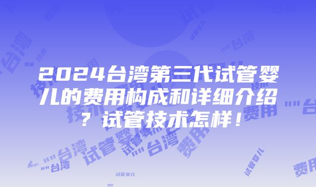 2024台湾第三代试管婴儿的费用构成和详细介绍？试管技术怎样！