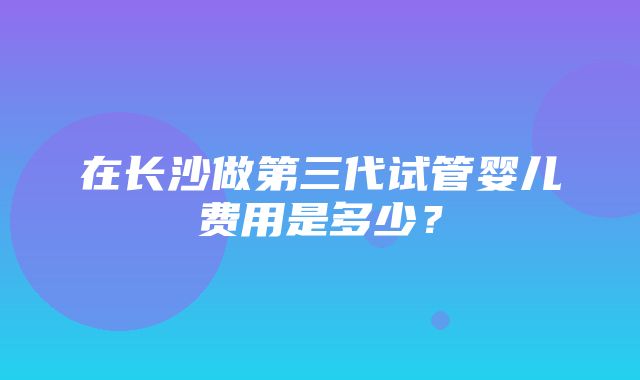 在长沙做第三代试管婴儿费用是多少？