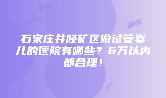 石家庄井陉矿区做试管婴儿的医院有哪些？6万以内都合理！