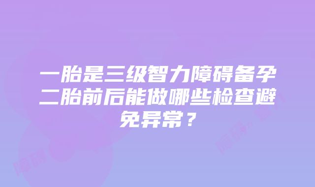 一胎是三级智力障碍备孕二胎前后能做哪些检查避免异常？