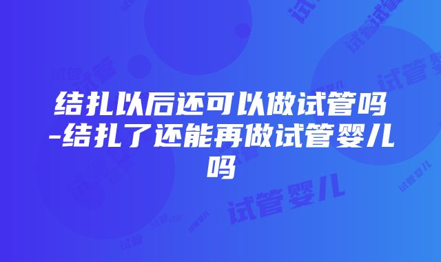 结扎以后还可以做试管吗-结扎了还能再做试管婴儿吗