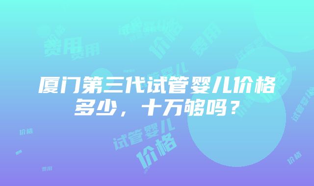 厦门第三代试管婴儿价格多少，十万够吗？