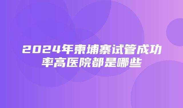 2024年柬埔寨试管成功率高医院都是哪些