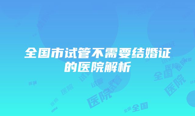 全国市试管不需要结婚证的医院解析