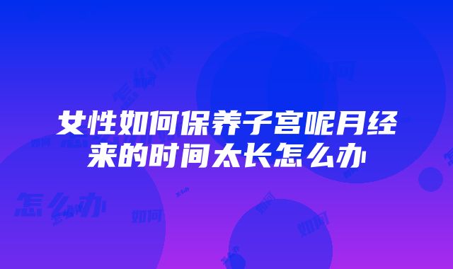 女性如何保养子宫呢月经来的时间太长怎么办