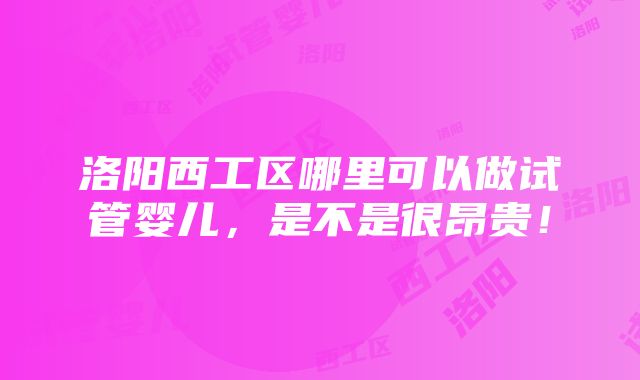 洛阳西工区哪里可以做试管婴儿，是不是很昂贵！