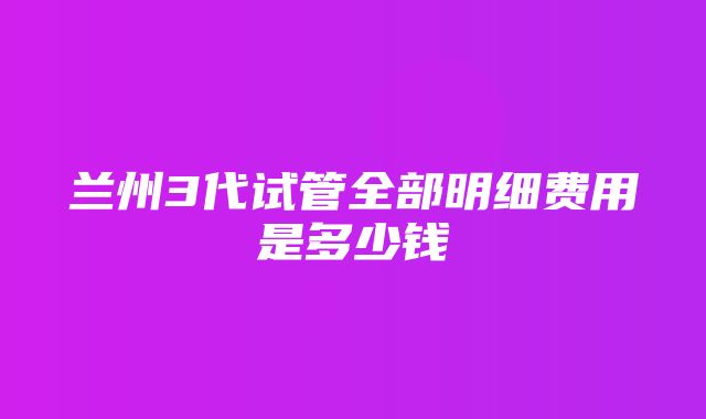 兰州3代试管全部明细费用是多少钱