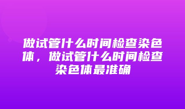 做试管什么时间检查染色体，做试管什么时间检查染色体最准确