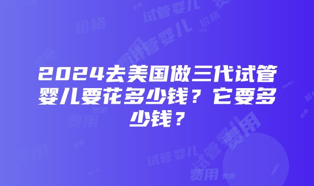 2024去美国做三代试管婴儿要花多少钱？它要多少钱？