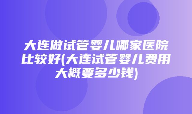 大连做试管婴儿哪家医院比较好(大连试管婴儿费用大概要多少钱)