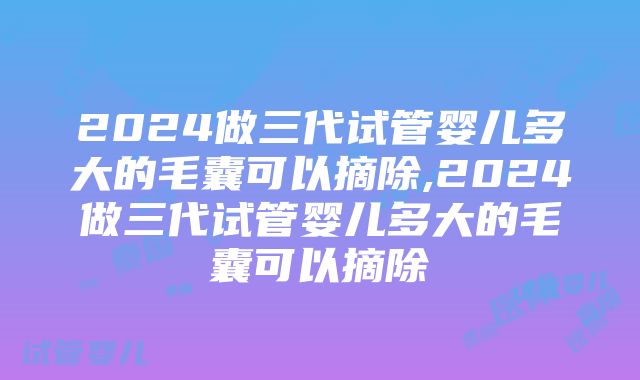 2024做三代试管婴儿多大的毛囊可以摘除,2024做三代试管婴儿多大的毛囊可以摘除