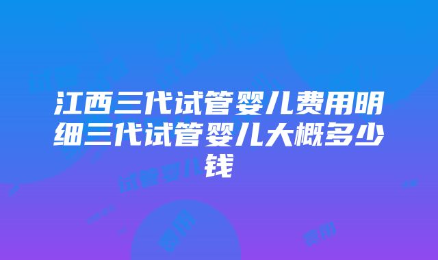 江西三代试管婴儿费用明细三代试管婴儿大概多少钱