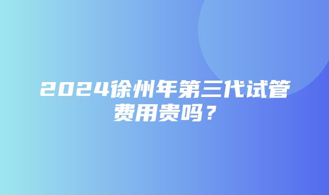 2024徐州年第三代试管费用贵吗？