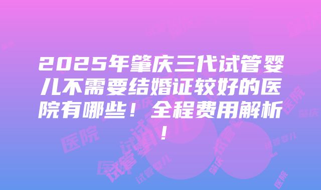 2025年肇庆三代试管婴儿不需要结婚证较好的医院有哪些！全程费用解析！