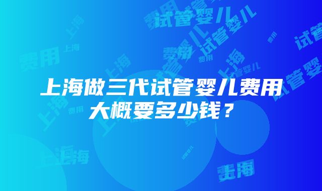 上海做三代试管婴儿费用大概要多少钱？